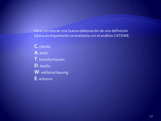 Para corroborar una buena elaboración de una definición
básica es importante contrastarla con el análisis CATDWE.

C: cliente
A: actor
T: transformación
D: dueño
W: weltanschauung
E: entorno




                                                            52
 