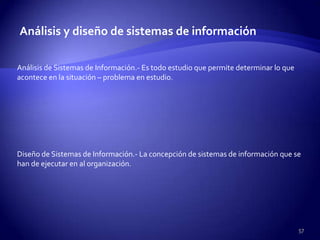 Análisis y diseño de sistemas de información

Análisis de Sistemas de Información.- Es todo estudio que permite determinar lo que
acontece en la situación – problema en estudio.




Diseño de Sistemas de Información.- La concepción de sistemas de información que se
han de ejecutar en al organización.




                                                                                      57
 