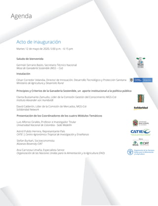 MESAGANADERIA
SOSTENIBLE
COLOMBIA
Martes 12 de mayo de 2020, 5:00 p.m. - 6:15 pm
Acto de inauguración
Agenda
Saludo de bienvenida
Germán Serrano Basto, Secretario Técnico Nacional
Mesa de Ganadería Sostenible (MGS – Col)
Instalación
César Corredor Velandia, Director de Innovación, Desarrollo Tecnológico y Protección Sanitaria
Ministerio de Agricultura y Desarrollo Rural
Principios y Criterios de la Ganadería Sostenible, un aporte institucional a la política pública
Clarita Bustamante Zamudio, Líder de la Comisión Gestión del Conocimiento MGS-Col
Instituto Alexander von Humboldt
David Calderón, Líder de la Comisión de Mercados, MGS-Col
Solidaridad Network
Presentación de los Coordinadores de los cuatro Módulos Temáticos
Luis Alfonso Giraldo, Profesor e Investigador Titular
Universidad Nacional de Colombia - Sede Medellín
Astrid Pulido Herrera, Representante País
CATIE | Centro Agronómico Tropical de Investigación y Enseñanza
Stefan Burkart, Socioeconomista
Alizanza Bioversity-CIAT
Ana Carrizosa Umaña, Especialista Senior
Organización de las Naciones Unidas para la Alimentación y la Agricultura (FAO)
 