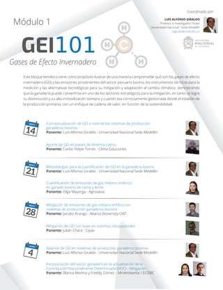 GEI101
Módulo 1
Gases de Efecto Invernadero
Este bloque temático tiene como propósito ilustrar de una manera comprensible qué son los gases de efecto
invernadero (GEI) y las emisiones provenientes del sector pecuario bovino, los instrumentos técnicos para la
medición y las alternativas tecnológicas para su mitigación y adaptación al cambio climático; demostrando
que la ganadería puede convertirse en uno de los sectores estratégicos para la mitigación, en tanto se logre
su disminución y su alta inmovilización siempre y cuando sea correctamente gestionada desde el eslabón de
la producción primaria, con un enfoque de cadena de valor, en función de la sostenibilidad.
Coordinado por:
LUIS ALFONSO GIRALDO
Profesor e Investigador Titular
Universidad Nacional - Sede Medellín
lagirald@unal.edu.co
Conceptualización de GEI a nivel de los sistemas de producción
ganaderos bovinos
Ponente: Luis Alfonso Giraldo - Universidad Nacional Sede Medellín
MAYO
14
MAYO
21
MAYO
28
JUNIO
4
Aporte de GEI en paises de América Latina
Ponente: Carlos Felipe Torres - Clima Soluciones
Metodologías para la cuantiﬁcación de GEI en la ganadería bovina
Ponente: Luis Alfonso Giraldo - Universidad Nacional Sede Medellín
Cuantiﬁcación de emisiones de gas metano entérico
en ganado bovino de carne y leche
Ponente: Olga Mayorga - Agrosavia
Mitigación de emisiones de gas metano entérico en
sistemas de producción ganaderos bovinos
Ponente: Jacobo Arango - Alianza Bioversity-CIAT
Balance de GEI en sistemas de producción ganaderos bovinos
Ponente: Luis Alfonso Giraldo - Universidad Nacional Sede Medellín
Incorporación del sector ganadero en la actualización de la
Contribución Nacionalmente Determinada (NDC) - Mitigación
Ponente: Blanca Medina y Freddy Gómez - MinAmbiente / ECDBC
Mitigación de GEI con base en sistemas silvopastoriles
Ponente: Julián Chará - Cipav
 