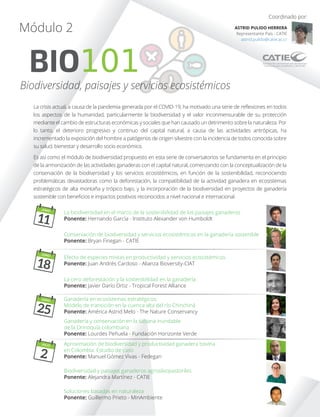 La crisis actual, a causa de la pandemia generada por el COVID-19, ha motivado una serie de reﬂexiones en todos
los aspectos de la humanidad, particularmente la biodiversidad y el valor inconmensurable de su protección
mediante el cambio de estructuras económicas y sociales que han causado un detrimento sobre la naturaleza. Por
lo tanto, el deterioro progresivo y continuo del capital natural, a causa de las actividades antrópicas, ha
incrementado la exposición del hombre a patógenos de origen silvestre con la incidencia de todos conocida sobre
su salud, bienestar y desarrollo socio económico.
Es así como el módulo de biodiversidad propuesto en esta serie de conversatorios se fundamenta en el principio
de la armonización de las actividades ganaderas con el capital natural, comenzando con la conceptualización de la
conservación de la biodiversidad y los servicios ecosistémicos, en función de la sostenibilidad, reconociendo
problemáticas devastadoras como la deforestación, la compatibilidad de la actividad ganadera en ecosistemas
estratégicos de alta montaña y trópico bajo, y la incorporación de la biodiversidad en proyectos de ganadería
sostenible con beneﬁcios e impactos positivos reconocidos a nivel nacional e internacional.
BIO101
Módulo 2
Biodiversidad, paisajes y servicios ecosistémicos
Coordinado por:
ASTRID PULIDO HERRERA
Representante País - CATIE
astrid.pulido@catie.ac.cr
Ganadería y conservación en la sabana inundable
de la Orinoquía colombiana
Ponente: Lourdes Peñuela - Fundación Horizonte Verde
Aproximación de biodiversidad y productividad ganadera bovina
en Colombia: Estudio de caso
Ponente: Manuel Gómez Vivas - Fedegan
Ganadería en ecosistemas estratégicos:
Modelo de transición en la cuenca alta del río Chinchiná
Ponente: América Astrid Melo - The Nature Conservancy
Conservación de biodiversidad y servicios ecosistémicos en la ganadería sostenible
Ponente: Bryan Finegan - CATIE
La biodiversidad en el marco de la sostenibilidad de los paisajes ganaderos
Ponente: Hernando García - Instituto Alexander von Humboldt
La cero deforestación y la sostenibilidad en la ganadería
Ponente: Javier Darío Ortiz - Tropical Forest Alliance
Efecto de especies mixtas en productividad y servicios ecosistémicos
Ponente: Juan Andrés Cardoso - Alianza Bioversity-CIAT
Biodiversidad y paisajes ganaderos agrosilvopastoriles
Ponente: Alejandra Martínez - CATIE
Soluciones basadas en naturaleza
Ponente: Guillermo Prieto - MinAmbiente
JUNIO
11
JUNIO
18
JUNIO
25
JULIO
2
 