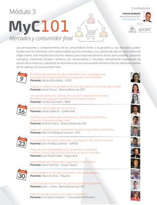 Las percepciones y comportamientos de los consumidores frente a la ganadería y sus derivados pueden
resultar tanto en amenazas como oportunidades para los mercados y sus cadenas de valor en carne y leche de
origen bovino. Este módulo dará insumos valiosos para el aprovechamiento de las oportunidades: aclarando
conceptos, mostrando estudios cientíﬁcos con consumidores y mercados, compartiendo experiencias de
actores de la industria, y sobretodo la importancia de una comunicación eﬁciente entre los diferentes actores
de las cadenas con el consumidor ﬁnal.
MyC101
Módulo 3
Mercados y consumidor ﬁnal
Coordinado por:
STEFAN BURKART
Alianza Bioversity-CIAT
s.burkart@cgiar.org
El enfoque de cadenas de valor sostenibles como estrategia para
aumentar la competitividad del sector ganadero en Colombia
Ponente: Adriana Escobedo - CATIE
Un caso de análisis de cadenas de suministro usando herramientas
de análisis de riesgo para la deﬁnición de oportunidades
Ponente: Camila Cammaert - WWF
JULIO
9
Trabajo en cadenas de ganadería en Colombia: aportes y lecciones aprendidas
Ponente: Karen Enciso - Alianza Bioversity-CIAT
Certiﬁcaciones ambientales y de bienestar animal en carne bovina:
¿Estamos dispuestos a pagar más?
Ponente: Andrés Charry - Alianza Bioversity-CIAT
Sostenibilidad y el mercado de la leche - el caso de Alquería
Ponente: Mauricio Ariza - Alquería
Protocolo de sostenibilidad social, ambiental y económica:
Presente y futuro del mercado de carne de res en Colombia
Ponente: Juan David Peláez - Angus Azul
¿Cómo transferir la ciencia a los actores del sector ganadero?
Ponente: José L. Urrea - Alianza Bioversity-CIAT
Experiencias de marca en mercados turbulentos
Ponente: Lina María Echeverri - Universidad del Rosario
Negocios inclusivos y asociatividad territorial en la ganadería colombiana
Ponente: Marcos Rodríguez Fazzone - FAO
Promoviendo mercados sostenibles y la mitigación del cambio climático
Ponente: Jhon Freddy Gutiérrez - GANSO
Sostenibilidad en cadenas de restaurantes: Caso Takami
Ponente: David Sánchez - Grupo Takami
Consumo responsable de carne y leche
Ponente: David Calderón - Solidaridad
JULIO
16
JULIO
23
JULIO
30
 