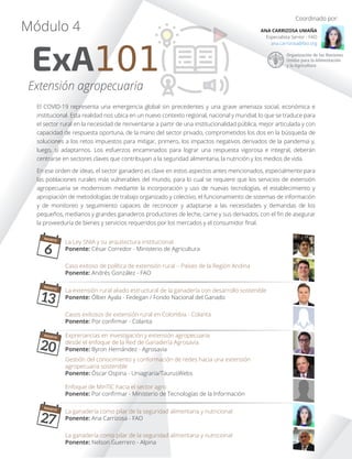 El COVID-19 representa una emergencia global sin precedentes y una grave amenaza social, económica e
institucional. Esta realidad nos ubica en un nuevo contexto regional, nacional y mundial, lo que se traduce para
el sector rural en la necesidad de reinventarse a partir de una institucionalidad pública, mejor articulada y con
capacidad de respuesta oportuna, de la mano del sector privado, comprometidos los dos en la búsqueda de
soluciones a los retos impuestos para mitigar, primero, los impactos negativos derivados de la pandemia y,
luego, sí adaptarnos. Los esfuerzos encaminados para lograr una respuesta vigorosa e integral, deberán
centrarse en sectores claves que contribuyan a la seguridad alimentaria, la nutrición y los medios de vida.
En ese orden de ideas, el sector ganadero es clave en estos aspectos antes mencionados, especialmente para
las poblaciones rurales más vulnerables del mundo, para lo cual se requiere que los servicios de extensión
agropecuaria se modernicen mediante la incorporación y uso de nuevas tecnologías, el establecimiento y
apropiación de metodologías de trabajo organizado y colectivo, el funcionamiento de sistemas de información
y de monitoreo y seguimiento capaces de reconocer y adaptarse a las necesidades y demandas de los
pequeños, medianos y grandes ganaderos productores de leche, carne y sus derivados, con el ﬁn de asegurar
la proveeduría de bienes y servicios requeridos por los mercados y el consumidor ﬁnal.
ExA101
Módulo 4
Extensión agropecuaria
Coordinado por:
ANA CARRIZOSA UMAÑA
Especialista Senior - FAO
ana.carrizosa@fao.org
La Ley SNIA y su arquitectura institucional
Ponente: César Corredor - Ministerio de Agricultura
Caso exitoso de política de extensión rural – Países de la Región Andina
Ponente: Andrés González - FAO
Casos exitosos de extensión rural en Colombia - Colanta
Ponente: Por conﬁrmar - Colanta
La extensión rural aliado estructural de la ganadería con desarrollo sostenible
Ponente: Ólber Ayala - Fedegan / Fondo Nacional del Ganado
Expreriancias en investigación y extensión agropecuaria
desde el enfoque de la Red de Ganadería Agrosavia
Ponente: Byron Hernández - Agrosavia
Gestión del conocimiento y conformación de redes hacia una extensión
agropecuaria sostenible
Ponente: Óscar Ospina - Uniagraria/TaurusWebs
Enfoque de MinTIC hacia el sector agro
Ponente: Por conﬁrmar - Ministerio de Tecnologías de la Información
La ganadería como pilar de la seguridad alimentaria y nutricional
Ponente: Ana Carrizosa - FAO
La ganadería como pilar de la seguridad alimentaria y nutricional
Ponente: Nelson Guerrero - Alpina
AGOSTO
6
AGOSTO
13
AGOSTO
20
AGOSTO
27
 