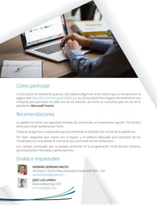 La inscripción es totalmente gratuita, solo deberá diligenciar el formulario que se encuentra en la
página web http://bit.ly/ConversatoriosMGS y a su correo electrónico llegará semanalmente una
invitación para participar en cada una de las sesiones, así como un instructivo para el uso de la
plataforma Microsoft Teams.
La plataforma tiene una capacidad limitada de conexiones; se recomienda ingresar 10 minutos
antes para evitar quedarse por fuera.
Todas las preguntas e inquietudes para los ponentes se recibirán por el chat de la plataforma.
Por favor asegúrese que cuenta con el equipo y el software adecuado para participar de los
Conversatorios consultando el instructivo que se enviará con las invitaciones.
Los cambios eventuales que se puedan presentar en la programación inicial (fechas, horarios,
ponentes) serán informados oportunamente.
GERMÁN SERRANO BASTO
Secretario Técnico Mesa Ganadería Sostenible MGS - Col
asesorlacteo@gmail.com
JOSÉ LUIS URREA
Alianza Bioversity-CIAT
j.l.urrea@cgiar.org
Cómo participar
Recomendaciones
Dudas o inquietudes
 