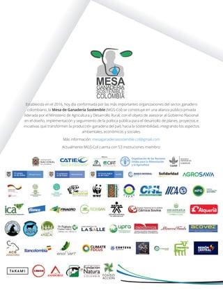 MESAGANADERIA
SOSTENIBLE
COLOMBIA
Establecida en el 2016, hoy día conformada por las más importantes organizaciones del sector ganadero
colombiano, la Mesa de Ganadería Sostenible (MGS-Col) se constituye en una alianza público-privada
liderada por el Ministerio de Agricultura y Desarrollo Rural, con el objeto de asesorar al Gobierno Nacional
en el diseño, implementación y seguimiento de la política pública para el desarrollo de planes, proyectos e
iniciativas que transformen la producción ganadera del país hacia la sostenibilidad, integrando los aspectos
ambientales, económicos y sociales.
Más información: mesaganaderiasostenible.col@gmail.com
Actualmente MGS-Col cuenta con 53 instituciones miembro:
 