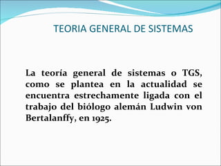 TEORIA GENERAL DE SISTEMAS La teoría general de sistemas o TGS, como se plantea en la actualidad se encuentra estrechamente ligada con el trabajo del biólogo alemán Ludwin von Bertalanffy, en 1925. 