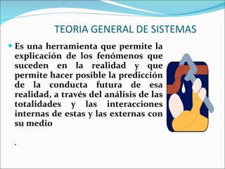 TEORIA GENERAL DE SISTEMAS Es una herramienta que permite la explicación de los fenómenos que suceden en la realidad y que permite hacer posible la predicción de la conducta futura de esa realidad, a través del análisis de las totalidades y las interacciones internas de estas y las externas con su medio . 