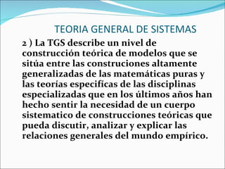 TEORIA GENERAL DE SISTEMAS 2 ) La TGS describe un nivel de construcción teórica de modelos que se sitúa entre las construciones altamente generalizadas de las matemáticas puras y las teorías especifícas de las disciplinas especializadas que en los últimos años han hecho sentir la necesidad de un cuerpo sistematico de construcciones teóricas que pueda discutir, analizar y explicar las relaciones generales del mundo empírico. 