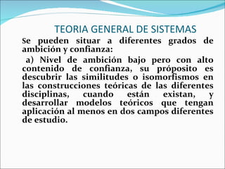 TEORIA GENERAL DE SISTEMAS S e pueden situar a diferentes grados de ambición y confianza: a) Nivel de ambición bajo pero con alto contenido de confianza, su próposito es descubrir las similitudes o isomorfismos en las construcciones teóricas de las diferentes disciplinas, cuando están existan, y desarrollar modelos teóricos que tengan aplicación al menos en dos campos diferentes de estudio.  
