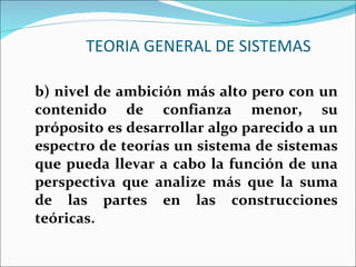 TEORIA GENERAL DE SISTEMAS b) nivel de ambición más alto pero con un contenido de confianza menor, su próposito es desarrollar algo parecido a un espectro de teorías un sistema de sistemas que pueda llevar a cabo la función de una perspectiva que analize más que la suma de las partes en las construcciones teóricas. 