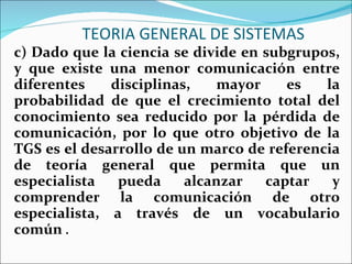 TEORIA GENERAL DE SISTEMAS c) Dado que la ciencia se divide en subgrupos, y que existe una menor comunicación entre diferentes disciplinas, mayor es la probabilidad de que el crecimiento total del conocimiento sea reducido por la pérdida de comunicación, por lo que otro objetivo de la TGS es el desarrollo de un marco de referencia de teoría general que permita que un especialista pueda alcanzar captar y comprender la comunicación de otro especialista, a través de un vocabulario común  .  