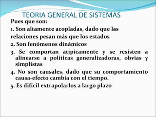 TEORIA GENERAL DE SISTEMAS Pues que son: 1. Son altamente acopladas, dado que las relaciones pesan más que los estados 2. Son fenómenos dinámicos 3. Se comportan atipicamente y se resisten a alinearse a políticas generalizadoras, obvias y simplistas 4. No son causales, dado que su comportamiento causa-efecto cambia con el tiempo. 5. Es difícil extrapolarlos a largo plazo 