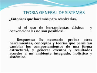 TEORIA GENERAL DE SISTEMAS ¿Entonces que hacemos para resolverlas, si el uso de herramientas clásicas  y convencionales no son posibles? Respuesta: Es necesario probar otras herramientas, conceptos y teorías que permitan cambiar los comportamientos de una forma estructural, y generar eventos y resultados acordes a un ambiente integrado, holístico y sistémico. 