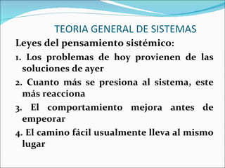 TEORIA GENERAL DE SISTEMAS Leyes del pensamiento sistémico : 1. Los problemas de hoy provienen de las soluciones de ayer 2. Cuanto más se presiona al sistema, este más reacciona 3. El comportamiento mejora antes de empeorar 4. El camino fácil usualmente lleva al mismo lugar 