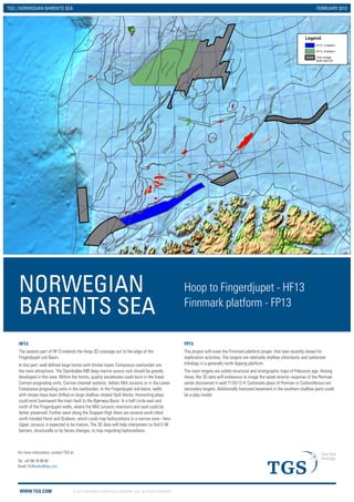 WWW.TGS.COM © 2013 TGS-NOPEC GEOPHYSICAL COMPANY ASA. ALL RIGHTS RESERVED.
TGS | NORWEGIAN BARENTS SEA FEBRUARY 2013
Legend
FP13 3,500km2
HF13 8,600km2
TGS Vintage
Multi-client 3D
NORWEGIAN
BARENTS SEA
Hoop to Fingerdjupet - HF13
Finnmark platform - FP13
FP13
The project will cover the Finnmark platform proper, that was recently closed for
exploration activities. The targets are relatively shallow silisiclastic and carbonate
lithology in a generally north dipping platform.
The main targets are subtle structural and stratigraphic traps of Paleozoic age. Among
these, the 3D data will endeavour to image the weak seismic response of the Permian
sands discovered in well 7120/12-4. Carbonate plays of Permian or Carboniferous are
secondary targets. Additionally fractured basement in the southern shallow parts could
be a play model.
HF13
The eastern part of HF13 extends the Hoop 3D coverage out to the edge of the
Fingerdjupet sub Basin.
In this part, well defined large horsts with thicker lower Cretaceous overburden are
the main attractions. The Steinkobbe MB deep marine source rock should be greatly
developed in this area. Within the horsts, quality sandstones could exist in the lower
Carnian prograding units, Carnian channel systems, deltaic Mid Jurassic or in the Lower
Cretaceous prograding units in the overburden. In the Fingerdjupet sub-basin, wells
with shows have been drilled on large shallow rotated fault blocks. Interesting plays
could exist basinward the main fault to the Bjørnøya Basin. In a half circle east and
north of the Fingerdjupet wells, where the Mid Jurassic reservoirs and seal could be
better preserved. Further west along the Stappen High there are several south tilted
north trended Horst and Grabens, which could trap hydrocarbons in a narrow zone - here
Upper Jurassic is expected to be mature. The 3D data will help interpreters to find E-W
barriers, structurally or by facies changes, to trap migrating hydrocarbons.
Tel: +47 66 76 99 00
Email: EURsales@tgs.com
For more information, contact TGS at:
 