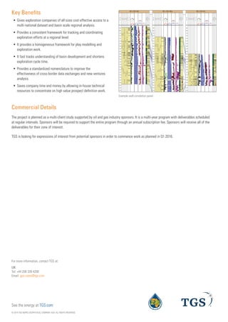 Key Benefits
ƒƒ Gives exploration companies of all sizes cost-effective access to a
multi-national dataset and basin scale regional analysis.
ƒƒ Provides a consistent framework for tracking and coordinating
exploration efforts at a regional level.
ƒƒ It provides a homogeneous framework for play modelling and
exploration work.
ƒƒ It fast tracks understanding of basin development and shortens
exploration cycle time.
ƒƒ Provides a standardized nomenclature to improve the
effectiveness of cross-border data exchanges and new ventures
analysis.
ƒƒ Saves company time and money by allowing in-house technical
resources to concentrate on high value prospect definition work.
  




















































 


 

 
 







































































































 


 

 
 





















































































 


 

 
 










































Example well correlation panel
© 2014 TGS-NOPEC GEOPHYSICAL COMPANY ASA. ALL RIGHTS RESERVED.
See the energy at TGS.com
Commercial Details
The project is planned as a multi-client study supported by oil and gas industry sponsors. It is a multi-year program with deliverables scheduled
at regular intervals. Sponsors will be required to support the entire program through an annual subscription fee. Sponsors will receive all of the
deliverables for their zone of interest.
TGS is looking for expressions of interest from potential sponsors in order to commence work as planned in Q1 2016.
UK
Tel: +44 208 339 4200
Email: gps-sales@tgs.com
For more information, contact TGS at:
 