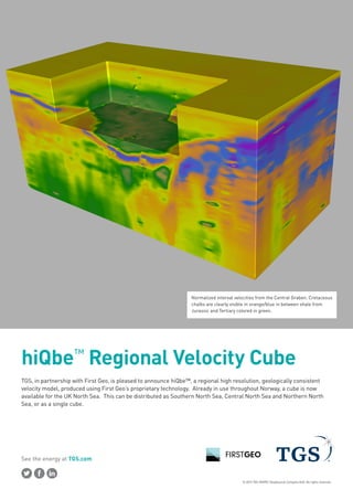 © 2015 TGS-NOPEC Geophysical Company ASA. All rights reserved.
See the energy at TGS.com
TGS, in partnership with First Geo, is pleased to announce hiQbe™, a regional high resolution, geologically consistent
velocity model, produced using First Geo’s proprietary technology. Already in use throughout Norway, a cube is now
available for the UK North Sea. This can be distributed as Southern North Sea, Central North Sea and Northern North
Sea, or as a single cube.
hiQbe™
Regional Velocity Cube
Normalized interval velocities from the Central Graben. Cretaceous
chalks are clearly visible in orange/blue in between shale from
Jurassic and Tertiary colored in green.
 