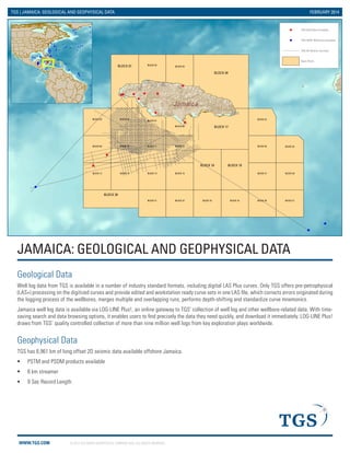 WWW.TGS.COM © 2014 TGS-NOPEC GEOPHYSICAL COMPANY ASA. ALL RIGHTS RESERVED.
Jamaica
BLOCK 03
BLOCK 02
BLOCK 15
BLOCK 21
BLOCK 13 BLOCK 27BLOCK 14 BLOCK 30BLOCK 16
BLOCK 23BLOCK 22 BLOCK 31BLOCK 24
BLOCK 05
BLOCK 28
BLOCK 26
BLOCK 06
BLOCK 11 BLOCK 12BLOCK 09 BLOCK 10 BLOCK 29
BLOCK 25
BLOCK 07
BLOCK 08
BLOCK 04
BLOCK 17
BLOCK 01
BLOCK 18 BLOCK 19
BLOCK 20
JAMAICA: GEOLOGICAL AND GEOPHYSICAL DATA
TGS | JAMAICA: GEOLOGICAL AND GEOPHYSICAL DATA FEBRUARY 2014
Geological Data
Well log data from TGS is available in a number of industry standard formats, including digital LAS Plus curves. Only TGS offers pre-petrophysical
(LAS+) processing on the digitized curves and provide edited and workstation ready curve sets in one LAS file, which corrects errors originated during
the logging process of the wellbores, merges multiple and overlapping runs, performs depth-shifting and standardize curve mnemonics.
Jamaica well log data is available via LOG-LINE Plus!, an online gateway to TGS’ collection of well log and other wellbore-related data. With time-
saving search and data browsing options, it enables users to find precisely the data they need quickly, and download it immediately. LOG-LINE Plus!
draws from TGS’ quality controlled collection of more than nine million well logs from key exploration plays worldwide.
Geophysical Data
TGS has 6,961 km of long offset 2D seismic data available offshore Jamaica.
ƒƒ PSTM and PSDM products available
ƒƒ 8 km streamer
ƒƒ 9 Sec Record Length
TGS Well Data Available
TGS DSDP Well Data Available
TGS 2D Seismic Surveys
Open Block
 