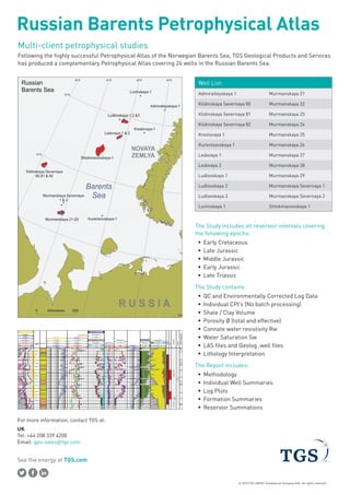 See the energy at TGS.com
© 2015 TGS-NOPEC Geophysical Company ASA. All rights reserved.
Russian Barents Petrophysical Atlas
Multi-client petrophysical studies
Following the highly successful Petrophysical Atlas of the Norwegian Barents Sea, TGS Geological Products and Services
has produced a complementary Petrophysical Atlas covering 24 wells in the Russian Barents Sea.
Well List:
Admiralteyskaya 1 Murmanskaya 21
Kildinskaya Severnaya 80 Murmanskaya 22
Kildinskaya Severnaya 81 Murmanskaya 23
Kildinskaya Severnaya 82 Murmanskaya 24
Krestovaya 1 Murmanskaya 25
Kurentsovskaya 1 Murmanskaya 26
Ledovaya 1 Murmanskaya 27
Ledovaya 2 Murmanskaya 28
Ludlovskaya 1 Murmanskaya 29
Ludlovskaya 2 Murmanskaya Severnaya 1
Ludlovskaya 3 Murmanskaya Severnaya 2
Luninskaya 1 Shtokmanovskaya 1
The Study includes all reservoir intervals covering
the following epochs:
ƒƒ Early Cretaceous
ƒƒ Late Jurassic
ƒƒ Middle Jurassic
ƒƒ Early Jurassic
ƒƒ Late Triassic
The Study contains:
ƒƒ QC and Environmentally Corrected Log Data
ƒƒ Individual CPI’s (No batch processing)
ƒƒ Shale / Clay Volume
ƒƒ Porosity Ø (total and effective)
ƒƒ Connate water resistivity Rw
ƒƒ Water Saturation Sw
ƒƒ LAS files and Geolog .well files
ƒƒ Lithology Interpretation
The Report includes:
ƒƒ Methodology
ƒƒ Individual Well Summaries
ƒƒ Log Plots
ƒƒ Formation Summaries
ƒƒ Reservoir Summations
UK
Tel: +44 208 339 4200
Email: gps-sales@tgs.com
For more information, contact TGS at:
 