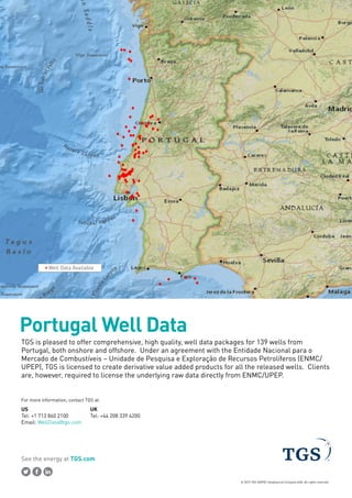 See the energy at TGS.com
© 2015 TGS-NOPEC Geophysical Company ASA. All rights reserved.
Portugal Well Data
TGS is pleased to offer comprehensive, high quality, well data packages for 139 wells from
Portugal, both onshore and offshore. Under an agreement with the Entidade Nacional para o
Mercado de Combustíveis – Unidade de Pesquisa e Exploração de Recursos Petrolíferos (ENMC/
UPEP), TGS is licensed to create derivative value added products for all the released wells. Clients
are, however, required to license the underlying raw data directly from ENMC/UPEP.
Well Data Available
US
Tel: +1 713 860 2100
Email: WellData@tgs.com
UK
Tel: +44 208 339 4200
For more information, contact TGS at:
 