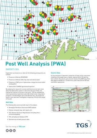 © 2015 TGS-NOPEC Geophysical Company ASA. All rights reserved.
See the energy at TGS.com
Post Well Analysis (PWA)
BARENTS SEA
Exploration successes occur when all the following prerequisites are
fulfilled:
ƒƒ Presence of effective RESERVOIR
ƒƒ Presence of effective SEAL (top, fault and lateral seals)
ƒƒ Presence of TRAP prior to hydrocarbon charge (structural and/or
stratigraphic)
ƒƒ Hydrocarbon CHARGE (generation/migration)
By analyzing the reasons for success and failure we can learn more
about the hydrocarbon system in which the well was drilled, and
improve the chances of success in the future. TGS has reviewed the
most representative exploration wells (84) drilled to test independent
prospects in the Norwegian part of the Barents Sea. All prospective
levels in each well were investigated irrespective of the primary target
of the well.
Well Data
The following data sources provide input to the analysis:
ƒƒ Norwegian Petroleum Directorate (NPD) website
ƒƒ Original composite logs, well reports, etc.
ƒƒ TGS’ Barents Sea Facies Map Browser (including litho-/
chronostratigraphy)
ƒƒ TGS’ petrophysical database (CPI)
ƒƒ Geochemical and well pressure data
Seismic Data
For the evaluation of geometric properties of traps and for maturation
modelling of drainage areas, a regular regional grid of 2D data has
been utilized. This seismic grid consists mainly of the NBR long offset
data (approx. 80,000 km). Furthermore, public data (2D and 3D) was
used where appropriate.
 