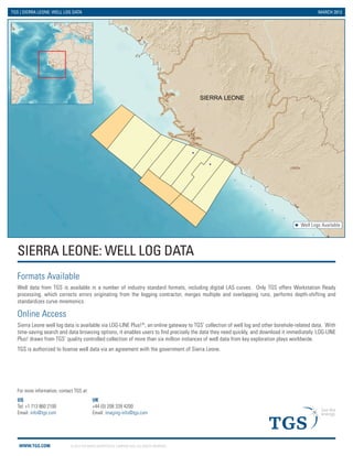 WWW.TGS.COM © 2013 TGS-NOPEC GEOPHYSICAL COMPANY ASA. ALL RIGHTS RESERVED.
Guinea
Liberia
SIERRA LEONE
SIERRA LEONE: WELL LOG DATA
TGS | SIERRA LEONE: WELL LOG DATA MARCH 2013
Formats Available
Well data from TGS is available in a number of industry standard formats, including digital LAS curves. Only TGS offers Workstation Ready
processing, which corrects errors originating from the logging contractor, merges multiple and overlapping runs, performs depth-shifting and
standardizes curve mnemonics.
Online Access
Sierra Leone well log data is available via LOG-LINE Plus!®
, an online gateway to TGS’ collection of well log and other borehole-related data. With
time-saving search and data browsing options, it enables users to find precisely the data they need quickly, and download it immediately. LOG-LINE
Plus! draws from TGS’ quality controlled collection of more than six million instances of well data from key exploration plays worldwide.
TGS is authorized to license well data via an agreement with the government of Sierra Leone.
US
Tel: +1 713 860 2100
Email: info@tgs.com
UK
+44 (0) 208 339 4200
Email: imaging-info@tgs.com
For more information, contact TGS at:
Well Logs Available
 