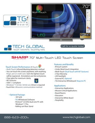 70”
                                                  Multi-Touch

                   TG
                    white
                    board




                                                                          Call for a quote today!




          C e r t i fi e d I n t e g r a t o r
                                                 70” Multi-Touch LED Touch Screen
                                                                Features and Benefits
Touch Screen Performance (IR-Touch)                             • IR touch system
• Multi-Touch: Infrared blocking detection method               • Under-Bezel touch integration
• You can touch the screen anywhere, with anything;             • Multi-Touch (Dual-Touch with W7 Gestures)
  finger, pen or credit card. Even the lightest touch           • 3 Year Warranty
  will be registered. Annotations are fast and precise.         • LED backlight
• Clear glass for maximum clarity                               • External PC: Optional
• W7 Gestures                                                   • TGi Interactive Whiteboard: Requires PC
• USB 1.1 compliant
• Windows® 7 (32-bit / 64-bit ver.) Driver is required          Applications
•Touch Pen: Ultrasonic communication method
                                                                • Interactive Applications
                                                                • Mission Critical Applications
                                                                • Board Rooms
    • Optional Package:                                         • Education
    	      - 70” LCD                                            • Interactive White Board
    	      - TGi Whiteboard Software                            • Hospitality
    	       - Pentium® 2.6 GHz dual-core PC with
              Windows®: 7 Pro.
    	       - Rolling cart floor Stand




888-623-2004                                                               www.techglobal.com
 
