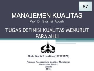 87
Prof. Dr. Syamsir Abduh

TUGAS DEFINISI KUALITAS MENURUT
PARA AHLI

Oleh: Maria Rosaline (122121070)
Program Pascasarjana Magister Manajemen
Universitas Trisakti
Jakarta
2013

 