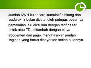 Jumlah KWH itu secara kumulatif dihitung dan
pada akhir bulan dicatat oleh petugas besarnya
pemakaian lalu dikalikan dengan tarif dasar
listrik atau TDL ditambah dengan biaya
abodemen dan pajak menghasilkan jumlah
tagihan yang harus dibayarkan setiap bulannya.

 