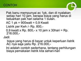CONTOH
Pak banu mempunyai ac 1pk, dan di nyalakan
setiap hari 10 jam. berapa biaya yang harus di
keluarkan pak hari selama 1 bulan.
AC 1 pk = 900watt = 0,9 Kwatt
Listrik per Kwh /- Rp. 800,0,9 kwatt x Rp. 800,- x 10 jam x 30hari = Rp.
216.000,Jadi:
biaya yang harus di bayar untuk keperluan listrik
AC nya saja yaitu Rp. 216.000,Ini adalah contoh sederhana, tentang perhitungan
biaya pemakaian listrik kita sehari-hari

 