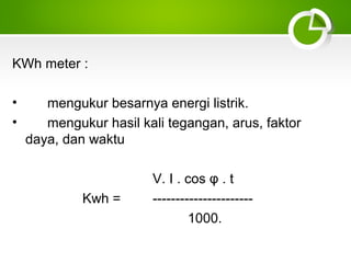 KWh meter :
•
•

mengukur besarnya energi listrik.
mengukur hasil kali tegangan, arus, faktor
daya, dan waktu

Kwh =

V. I . cos φ . t
---------------------1000.

 
