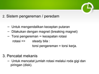 2. Sistem pengereman / peredam
– Untuk mengendalikan keceptan putaran
– Dilakukan dengan magnet (breaking magnet)
– Torsi pengereman ∞ kecepatan rotasi
rotasi =>
steady bila :
torsi pengereman = torsi kerja.

3. Pencatat mekanis
– Untuk mencatat jumlah rotasi melalui roda gigi dan
piringan (disk).

 