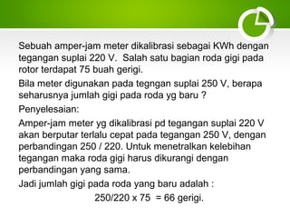 Sebuah amper-jam meter dikalibrasi sebagai KWh dengan
tegangan suplai 220 V. Salah satu bagian roda gigi pada
rotor terdapat 75 buah gerigi.
Bila meter digunakan pada tegngan suplai 250 V, berapa
seharusnya jumlah gigi pada roda yg baru ?
Penyelesaian:
Amper-jam meter yg dikalibrasi pd tegangan suplai 220 V
akan berputar terlalu cepat pada tegangan 250 V, dengan
perbandingan 250 / 220. Untuk menetralkan kelebihan
tegangan maka roda gigi harus dikurangi dengan
perbandingan yang sama.
Jadi jumlah gigi pada roda yang baru adalah :
250/220 x 75 = 66 gerigi.

 