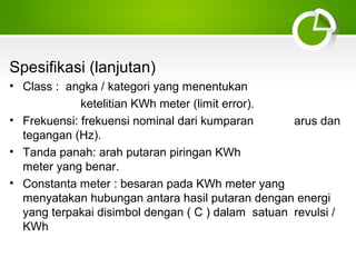 Spesifikasi (lanjutan)
• Class : angka / kategori yang menentukan
ketelitian KWh meter (limit error).
• Frekuensi: frekuensi nominal dari kumparan
arus dan
tegangan (Hz).
• Tanda panah: arah putaran piringan KWh
meter yang benar.
• Constanta meter : besaran pada KWh meter yang
menyatakan hubungan antara hasil putaran dengan energi
yang terpakai disimbol dengan ( C ) dalam satuan revulsi /
KWh

 