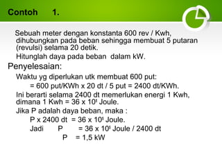 Contoh

1.

Sebuah meter dengan konstanta 600 rev / Kwh,
dihubungkan pada beban sehingga membuat 5 putaran
(revulsi) selama 20 detik.
Hitunglah daya pada beban dalam kW.

Penyelesaian:
Waktu yg diperlukan utk membuat 600 put:
= 600 put/KWh x 20 dt / 5 put = 2400 dt/KWh.
Ini berarti selama 2400 dt memerlukan energi 1 Kwh,
dimana 1 Kwh = 36 x 105 Joule.
Jika P adalah daya beban, maka :
P x 2400 dt = 36 x 105 Joule.
Jadi
P
= 36 x 105 Joule / 2400 dt
P = 1,5 kW

 