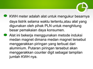 KWH meter adalah alat untuk mengukur besarnya
daya listrik selama waktu tertentu,atau alat yang
digunakan oleh pihak PLN untuk menghitung
besar pemakaian daya konsumen.
Alat ini bekerja menggunakan metode induksi
medan magnet dimana medan magnet tersebut
menggerakkan piringan yang terbuat dari
aluminium. Putaran piringan tersebut akan
menggerakkan counter digit sebagai tampilan
jumlah KWH nya.

 