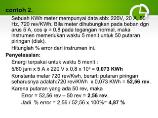 contoh 2.
Sebuah KWh meter mempunyai data sbb: 220V, 20 A, 50
Hz, 720 rev/KWh. Bila meter dihubungkan pada beban dgn
arus 5 A, cos φ = 0,8 pada tegangan normal, maka
instrumen memerlukan waktu 5 menit untuk 50 putaran
piringan (disk).
Hitunglah % error dari instrumen ini.
Penyelesaian:
Energi terpakai untuk waktu 5 menit :
5/60 jam x 5 A x 220 V x 0,8 x 10-3 = 0,073 KWh
Konstanta meter 720 rev/Kwh, berarti putaran piringan
seharusnya adalah:720 rev/KWh x 0,073 KWh = 52,56 rev.
Karena putaran yang ada 50 rev, maka
Error = 52,56 rev – 50 rev = 2,56 rev.
Jadi % error = 2,56 / 52,56 x 100%= 4,87 %

 