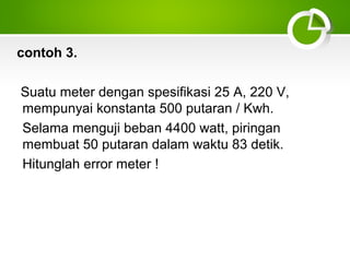 contoh 3.
Suatu meter dengan spesifikasi 25 A, 220 V,
mempunyai konstanta 500 putaran / Kwh.
Selama menguji beban 4400 watt, piringan
membuat 50 putaran dalam waktu 83 detik.
Hitunglah error meter !

 