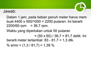 Jawab:
Dalam 1 jam, pada beban penuh meter harus mem
buat 4400 x 500/1000 = 2200 putaran. Ini berarti
2200/60 rpm = 36,7 rpm.
Waktu yang diperlukan untuk 50 putaran
= (50 x 60) / 36,7 = 81,7 detik. Ini
berarti meter terlambat 83 - 81,7 = 1,3 dtk.
% error = (1,3 / 81,7) = 1,39 %

 