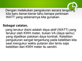Dengan melakukan pengukuran secara langsung
kita baru benar-benar tahu berapa perkiraan
WATT yang sebenarnya kita gunakan.
Sebagai catatan,
yang terukur disini adalah daya aktif (WATT) yang
terukur oleh KWH meter, bukan VA (daya semu)
yang dijadikan patokan daya kontrak. Ketelitian
pengukuran sangat tergantung pada ketelitian kita
saat mengukur waktu putaran dan tentu saja
ketelitian dari KWH meter itu sendiri.

 