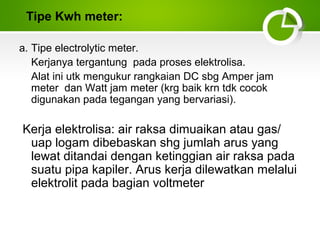 Tipe Kwh meter:
a. Tipe electrolytic meter.
Kerjanya tergantung pada proses elektrolisa.
Alat ini utk mengukur rangkaian DC sbg Amper jam
meter dan Watt jam meter (krg baik krn tdk cocok
digunakan pada tegangan yang bervariasi).

Kerja elektrolisa: air raksa dimuaikan atau gas/
uap logam dibebaskan shg jumlah arus yang
lewat ditandai dengan ketinggian air raksa pada
suatu pipa kapiler. Arus kerja dilewatkan melalui
elektrolit pada bagian voltmeter

 