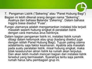 7. Pengaman Listrik (“Sekering” atau “Panel Hubung Bagi”)
Bagian ini lebih dikenal orang dengan nama “Sekering”.
Asalnya dari bahasa Belanda “Zekering”. Dalam bahasa
Inggris biasa disebut “Fuse”.
Fungsi utamanya adalah mengamankan instalasi bila terjadi
masalah seperti hubung singkat di peralatan listrik
dengan cara memutus arus listriknya.
Dalam bagian pengaman listrik ini, instalasi listrik rumah
dibagi dalam kelompok atau grup (kadang disebut juga
dengan istilah Panel Hubung Bagi). Tujuan paling utama
adalahtentu saja faktor keamanan. Apabila ada masalah
pada suatu peralatan listrik, misal hubung singkat, maka
tidak keseluruhan aliran listrik ke rumah akan terputus.
Dan akan lebih mudah mencari bagian dari instalasi listrik
tersebut yang bermasalah. Syaratnya tentu saja pemilik
rumah harus tahu pembagian grup ini.

 