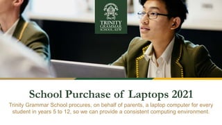 School Purchase of Laptops 2021
Trinity Grammar School procures, on behalf of parents, a laptop computer for every
student in years 5 to 12, so we can provide a consistent computing environment.
 