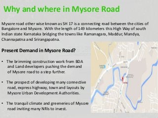 Mysore road other wise known as SH 17 is a connecting road between the cities of
Bangalore and Mysore. With the length of 149 kilometers this High Way of south
Indian state Karnataka bridging the towns like Ramanagara, Maddur, Mandya,
Channapatna and Srirangapatna.
Present Demand in Mysore Road?
• The brimming construction work from BDA
and Land developers pushing the demand
of Mysore road to a step further.
• The prospect of developing many connective
road, express highway, town and layouts by
Mysore Urban Development Authorities.
• The tranquil climate and greeneries of Mysore
road inviting many NRIs to invest.
Why and where in Mysore Road
 