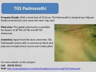TGS Padmavathi
Property Details: With a total land of 30 Acres TGS Padmavathi is located near Mysore
Road connected via nice road and outer ring road
Plots sizes: This gated community is available
for buyers at 30*40, 30*50 and 60*40
dimension.
Amenities: Apart from the basic amenities TGS
Padmavathi comes with a commercial block and
play area include tennis courts and Cricket pitch.
For more details on this project:
Call: 81519 23111
Visit: http://www.tgslayouts.com/plots/bangalore/mysore-road/TGS-Padmavathi
 