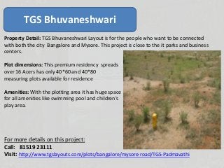 TGS Bhuvaneshwari
Property Detail: TGS Bhuvaneshwari Layout is for the people who want to be connected
with both the city Bangalore and Mysore. This project is close to the it parks and business
centers.
Plot dimensions: This premium residency spreads
over 16 Acers has only 40*60 and 40*80
measuring plots available for residence
Amenities: With the plotting area it has huge space
for all amenities like swimming pool and children's
play area.
For more details on this project:
Call: 81519 23111
Visit: http://www.tgslayouts.com/plots/bangalore/mysore-road/TGS--Bhuvaneshwari
 