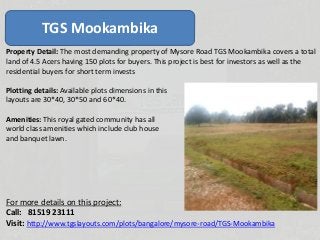 TGS Mookambika
Property Detail: The most demanding property of Mysore Road TGS Mookambika covers a total
land of 4.5 Acers having 150 plots for buyers. This project is best for investors as well as the
residential buyers for short term invests
Plotting details: Available plots dimensions in this
layouts are 30*40, 30*50 and 60*40.
Amenities: This royal gated community has all
world class amenities which include club house
and banquet lawn.
For more details on this project:
Call: 81519 23111
Visit: http://www.tgslayouts.com/plots/bangalore/mysore-road/TGS-Mookambika
 