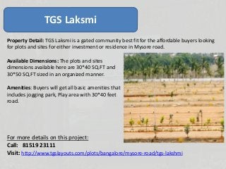 TGS Laksmi
Property Detail: TGS Laksmi is a gated community best fit for the affordable buyers looking
for plots and sites for either investment or residence in Mysore road.
Available Dimensions: The plots and sites
dimensions available here are 30*40 SQ.FT and
30*50 SQ.FT sized in an organized manner.
Amenities: Buyers will get all basic amenities that
includes jogging park, Play area with 30*40 feet
road.
For more details on this project:
Call: 81519 23111
Visit: http://www.tgslayouts.com/plots/bangalore/mysore-road/tgs-lakshmi
 
