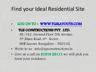 Find your Ideal Residential Site
• LOG ON TO : WWW.TGSLAYOUTS.COM
• TGS CONSTRUCTIONS PVT . LTD.
#L-142, Ground Floor 5th Avenue,
5th Main Road, 6th Sector,
HSR Layout, Bangalore - 560102.
• Write to us : info@tgsconstructions.in
• Give us a call on 81519 23111 we will pick you
form your residence.
 