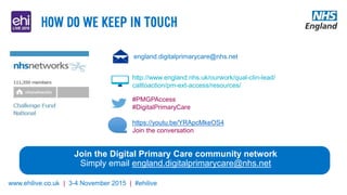 www.ehilive.co.uk | 3-4 November 2015 | #ehilive
england.digitalprimarycare@nhs.net
http://www.england.nhs.uk/ourwork/qual-clin-lead/
calltoaction/pm-ext-access/resources/
#PMGPAccess
#DigitalPrimaryCare
https://youtu.be/YRApcMkeOS4
Join the conversation
Join the Digital Primary Care community network
Simply email england.digitalprimarycare@nhs.net
 